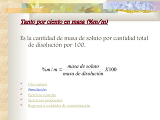 Tanto por ciento en masa (%m/m)
Tanto por ciento en masa (%m/m)
Es la cantidad de masa de soluto por cantidad total
de disolución por 100.
 Uso común
 Simulación
 Ejercicio resuelto
 Ejercicios propuestos
 Regresar a unidades de concentración
100
/
% X
disolución
de
masa
soluto
de
masa
m
m 
 