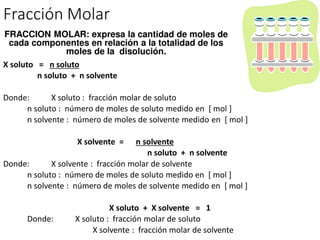 Fracción Molar
X soluto = n soluto
n soluto + n solvente
Donde: X soluto : fracción molar de soluto
n soluto : número de moles de soluto medido en [ mol ]
n solvente : número de moles de solvente medido en [ mol ]
X solvente = n solvente
n soluto + n solvente
Donde: X solvente : fracción molar de solvente
n soluto : número de moles de soluto medido en [ mol ]
n solvente : número de moles de solvente medido en [ mol ]
X soluto + X solvente = 1
Donde: X soluto : fracción molar de soluto
X solvente : fracción molar de solvente
FRACCION MOLAR: expresa la cantidad de moles de
cada componentes en relación a la totalidad de los
moles de la disolución.
 