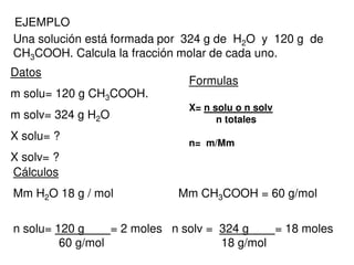 EJEMPLO
Una solución está formada por 324 g de H2O y 120 g de
CH3COOH. Calcula la fracción molar de cada uno.
Datos
m solu= 120 g CH3COOH.
m solv= 324 g H2O
X solu= ?
X solv= ?
Formulas
X= n solu o n solv
n totales
n= m/Mm
Cálculos
Mm H2O 18 g / mol Mm CH3COOH = 60 g/mol
n solu= 120 g = 2 moles n solv = 324 g = 18 moles
60 g/mol 18 g/mol
 