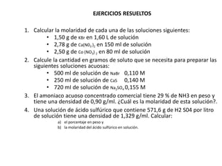 EJERCICIOS RESUELTOS
1. Calcular la molaridad de cada una de las soluciones siguientes:
• 1,50 g de KBr en 1,60 L de solución
• 2,78 g de Ca(N03 )2 en 150 ml de solución
• 2,50 g de Co (NO3) 2 en 80 ml de solución
2. Calcule la cantidad en gramos de soluto que se necesita para preparar las
siguientes soluciones acuosas:
• 500 ml de solución de NaBr 0,110 M
• 250 ml de solución de CaS 0,140 M
• 720 mI de solución de Na2SO4 0,155 M
3. El amoniaco acuoso concentrado comercial tiene 29 % de NH3 en peso y
tiene una densidad de 0,90 g/ml. ¿Cuál es la molaridad de esta solución?.
4. Una solución de ácido sulfúrico que contiene 571,6 g de H2 S04 por litro
de solución tiene una densidad de 1,329 g/ml. Calcular:
a) el porcentaje en peso y
b) la molaridad del ácido sulfúrico en solución.
 