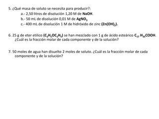 5. ¿Qué masa de soluto se necesita para producir?:
a.- 2,50 litros de disolución 1,20 M de NaOH.
b.- 50 mL de disolución 0,01 M de AgNO3
c.- 400 mL de disolución 1 M de hidróxido de zinc (Zn(OH)2).
6. 25 g de eter etilico (C2H5OC2H5) se han mezclado con 1 g de ácido esteárico C17 H35COOH.
¿Cuál es la fracción molar de cada componente y de la solución?
7. 50 moles de agua han disuelto 2 moles de soluto. ¿Cuál es la fracción molar de cada
componente y de la solución?
 