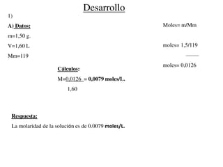 Desarrollo
1)
A) Datos:
m=1,50 g.
V=1,60 L
Mm=119
Cálculos:
M=0,0126 = 0,0079 moles/L.
1,60
Respuesta:
La molaridad de la solución es de 0.0079 moles/L.
Moles= m/Mm
moles= 1,5/119
moles= 0,0126
 