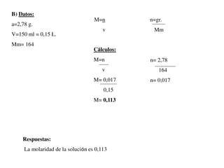 B) Datos:
a=2,78 g.
V=150 ml = 0,15 L.
Mm= 164
M=n n=gr.
v Mm
n= 2,78
164
n= 0,017
Cálculos:
M=n
v
M= 0,017
0,15
M= 0,113
Respuestas:
La molaridad de la solución es 0,113
 