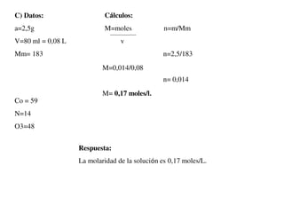 C) Datos:
a=2,5g
V=80 ml = 0,08 L
Mm= 183
Cálculos:
M=moles n=m/Mm
v
n=2,5/183
n= 0,014
Co = 59
N=14
O3=48
Respuesta:
La molaridad de la solución es 0,17 moles/L.
M=0,014/0,08
M= 0,17 moles/l.
 