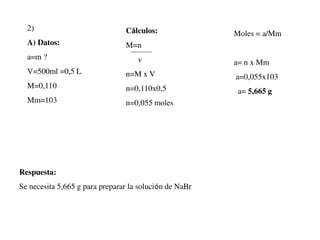 2)
A) Datos:
a=m ?
V=500ml =0,5 L
M=0,110
Mm=103
Cálculos:
M=n
v
n=M x V
n=0,110x0,5
n=0,055 moles
Moles = a/Mm
a= n x Mm
a=0,055x103
a= 5,665 g
Respuesta:
Se necesita 5,665 g para preparar la solución de NaBr
 