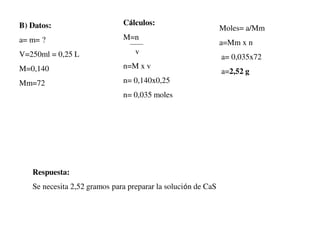 B) Datos:
a= m= ?
V=250ml = 0,25 L
M=0,140
Mm=72
Moles= a/Mm
a=Mm x n
a= 0,035x72
a=2,52 g
Cálculos:
M=n
v
n=M x v
n= 0,140x0,25
n= 0,035 moles
Respuesta:
Se necesita 2,52 gramos para preparar la solución de CaS
 