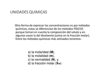 UNIDADES QUIMICAS
Otra forma de expresar las concentraciones es por métodos
químicos, estos se diferencian de los métodos FÍSICOS
porque toman en cuenta la composición del soluto y en
algunos casos la del disolvente (como en la fracción molar).
Entre los métodos químicos más utilizados tenemos:
a) la molaridad (M),
b) la molalidad (m),
c) la normalidad (N), y
d) la fracción molar (Xm)
 