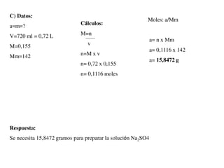C) Datos:
a=m=?
V=720 ml = 0,72 L
M=0,155
Mm=142
Cálculos:
M=n
v
n=M x v
n= 0,72 x 0,155
n= 0,1116 moles
Moles: a/Mm
a= n x Mm
a= 0,1116 x 142
a= 15,8472 g
Respuesta:
Se necesita 15,8472 gramos para preparar la solución Na2SO4
 
