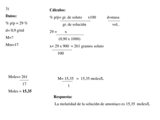3)
Datos:
% p/p = 29 %
d= 0,9 g/ml
M=?
Mm=17
Cálculos:
% p/p= gr. de soluto x100 d=masa
gr. de solución vol..
29 = x
(0,90 x 1000)
x= 29 x 900 = 261 gramos soluto
100
Moles= 261
17
Moles = 15,35
M= 15,35 = 15,35 moles/L
1
Respuesta:
La molaridad de la solución de amoníaco es 15,35 moles/L
 