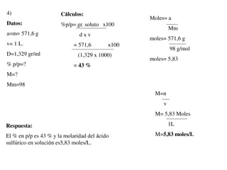 4)
Datos:
a=m= 571,6 g
v= 1 L.
D=1,329 gr/ml
% p/p=?
M=?
Mm=98
Cálculos:
%p/p= gr. soluto x100
d x v
= 571,6 x100
(1,329 x 1000)
= 43 %
Moles= a
Mm
moles= 571,6 g
98 g/mol
moles= 5,83
M=n
v
M= 5,83 Moles
1L
M=5,83 moles/L
Respuesta:
El % en p/p es 43 % y la molaridad del ácido
sulfúrico en solución es5,83 moles/L.
 