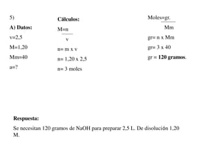 5)
A) Datos:
v=2,5
M=1,20
Mm=40
a=?
Moles=gr.
Mm
gr= n x Mm
gr= 3 x 40
gr = 120 gramos.
Cálculos:
M=n
v
n= m x v
n= 1,20 x 2,5
n= 3 moles
Respuesta:
Se necesitan 120 gramos de NaOH para preparar 2,5 L. De disolución 1,20
M.
 