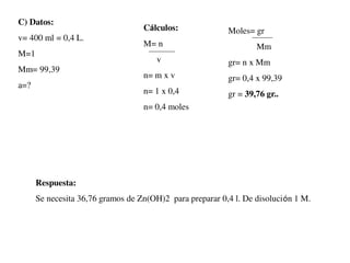 C) Datos:
v= 400 ml = 0,4 L.
M=1
Mm= 99,39
a=?
Cálculos:
M= n
v
n= m x v
n= 1 x 0,4
n= 0,4 moles
Moles= gr
Mm
gr= n x Mm
gr= 0,4 x 99,39
gr = 39,76 gr..
Respuesta:
Se necesita 36,76 gramos de Zn(OH)2 para preparar 0,4 l. De disolución 1 M.
 
