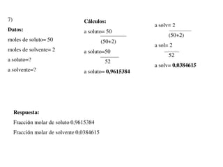 7)
Datos:
moles de soluto= 50
moles de solvente= 2
a soluto=?
a solvente=?
Cálculos:
a soluto= 50
(50+2)
a soluto=50
52
a soluto= 0,9615384
a solv= 2
(50+2)
a sol= 2
52
a solv= 0,0384615
Respuesta:
Fracción molar de soluto 0,9615384
Fracción molar de solvente 0,0384615
 