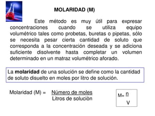 MOLARIDAD (M)
Este método es muy útil para expresar
concentraciones cuando se utiliza equipo
volumétrico tales como probetas, buretas o pipetas, sólo
se necesita pesar cierta cantidad de soluto que
corresponda a la concentración deseada y se adiciona
suficiente disolvente hasta completar un volumen
determinado en un matraz volumétrico aforado.
La molaridad de una solución se define como la cantidad
de soluto disuelto en moles por litro de solución.
Molaridad (M) = Número de moles
Litros de soluciòn
M= n
V
 
