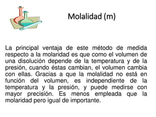 Molalidad (m)
La principal ventaja de este método de medida
respecto a la molaridad es que como el volumen de
una disolución depende de la temperatura y de la
presión, cuando éstas cambian, el volumen cambia
con ellas. Gracias a que la molalidad no está en
función del volumen, es independiente de la
temperatura y la presión, y puede medirse con
mayor precisión. Es menos empleada que la
molaridad pero igual de importante.
 