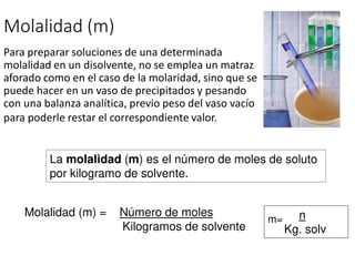 Molalidad (m)
Para preparar soluciones de una determinada
molalidad en un disolvente, no se emplea un matraz
aforado como en el caso de la molaridad, sino que se
puede hacer en un vaso de precipitados y pesando
con una balanza analítica, previo peso del vaso vacío
para poderle restar el correspondiente valor.
La molalidad (m) es el número de moles de soluto
por kilogramo de solvente.
Molalidad (m) = Número de moles
Kilogramos de solvente
m= n
Kg. solv
 
