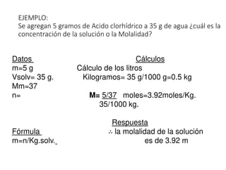 EJEMPLO:
Se agregan 5 gramos de Acido clorhídrico a 35 g de agua ¿cuál es la
concentración de la solución o la Molalidad?
Datos Cálculos
m=5 g Cálculo de los litros
Vsolv= 35 g. Kilogramos= 35 g/1000 g=0.5 kg
Mm=37
n= M= 5/37 moles=3.92moles/Kg.
35/1000 kg.
Respuesta
Fórmula ∴ la molalidad de la solución
m=n/Kg.solv. es de 3.92 m
 
