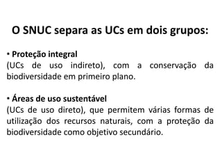 O SNUC separa as UCs em dois grupos:
• Proteção integral
(UCs de uso indireto), com a conservação da
biodiversidade em primeiro plano.
• Áreas de uso sustentável
(UCs de uso direto), que permitem várias formas de
utilização dos recursos naturais, com a proteção da
biodiversidade como objetivo secundário.
 