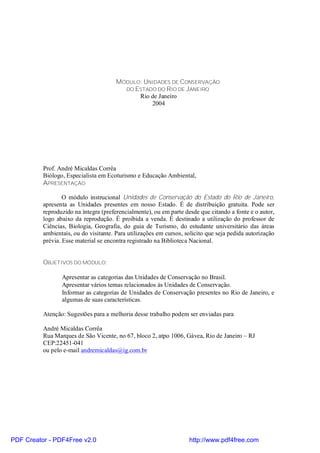 MÓDULO: UNIDADES DE CONSERVAÇÃO
                                         DO ESTADO DO RIO DE JANEIRO
                                             Rio de Janeiro
                                                 2004




          Prof. André Micaldas Corrêa
          Biólogo, Especialista em Ecoturismo e Educação Ambiental,
          APRESENTAÇÃO

                  O módulo instrucional Unidades de Conservação do Estado do Rio de Janeiro,
          apresenta as Unidades presentes em nosso Estado. É de distribuição gratuita. Pode ser
          reproduzido na íntegra (preferencialmente), ou em parte desde que citando a fonte e o autor,
          logo abaixo da reprodução. É proibida a venda. É destinado a utilização do professor de
          Ciências, Biologia, Geografia, do guia de Turismo, do estudante universitário das áreas
          ambientais, ou do visitante. Para utilizações em cursos, solicito que seja pedida autorização
          prévia. Esse material se encontra registrado na Biblioteca Nacional.


          OBJETIVOS DO MÓDULO:

                 Apresentar as categorias das Unidades de Conservação no Brasil.
                 Apresentar vários temas relacionados às Unidades de Conservação.
                 Informar as categorias de Unidades de Conservação presentes no Rio de Janeiro, e
                 algumas de suas características.

          Atenção: Sugestões para a melhoria desse trabalho podem ser enviadas para

          André Micaldas Corrêa
          Rua Marques de São Vicente, no 67, bloco 2, atpo 1006, Gávea, Rio de Janeiro – RJ
          CEP:22451-041
          ou pelo e-mail andremicaldas@ig.com.br




PDF Creator - PDF4Free v2.0                                         http://www.pdf4free.com
 