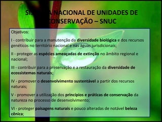 SISTEMA NACIONAL DE UNIDADES DE
CONSERVAÇÃO – SNUC
Objetivos:
I - contribuir para a manutenção da diversidade biológica e dos recursos
genéticos no território nacional e nas águas jurisdicionais;
II - proteger as espécies ameaçadas de extinção no âmbito regional e
nacional;
III - contribuir para a preservação e a restauração da diversidade de
ecossistemas naturais;
IV - promover o desenvolvimento sustentável a partir dos recursos
naturais;
V - promover a utilização dos princípios e práticas de conservação da
natureza no processo de desenvolvimento;
VI - proteger paisagens naturais e pouco alteradas de notável beleza
cênica;
 