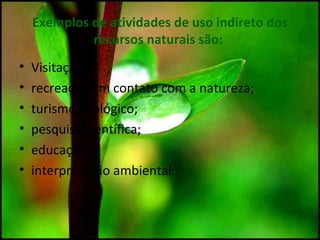 Exemplos de atividades de uso indireto dos
recursos naturais são:
• Visitação;
• recreação em contato com a natureza;
• turismo ecológico;
• pesquisa científica;
• educação e
• interpretação ambiental.
 