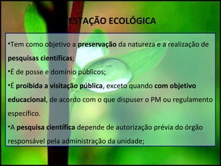 ESTAÇÃO ECOLÓGICA
•Tem como objetivo a preservação da natureza e a realização de
pesquisas científicas;
•É de posse e domínio públicos;
•É proibida a visitação pública, exceto quando com objetivo
educacional, de acordo com o que dispuser o PM ou regulamento
específico.
•A pesquisa científica depende de autorização prévia do órgão
responsável pela administração da unidade;
 