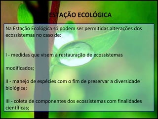 ESTAÇÃO ECOLÓGICA
Na Estação Ecológica só podem ser permitidas alterações dos
ecossistemas no caso de:
I - medidas que visem a restauração de ecossistemas
modificados;
II - manejo de espécies com o fim de preservar a diversidade
biológica;
III - coleta de componentes dos ecossistemas com finalidades
científicas;
 