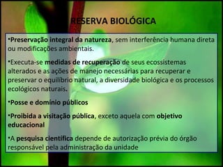 RESERVA BIOLÓGICA
•Preservação integral da natureza, sem interferência humana direta
ou modificações ambientais.
•Executa-se medidas de recuperação de seus ecossistemas
alterados e as ações de manejo necessárias para recuperar e
preservar o equilíbrio natural, a diversidade biológica e os processos
ecológicos naturais.
•Posse e domínio públicos
•Proibida a visitação pública, exceto aquela com objetivo
educacional
•A pesquisa científica depende de autorização prévia do órgão
responsável pela administração da unidade
 