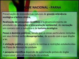 PARQUE NACIONAL - PARNA
Preservação de ecossistemas naturais de grande relevância
ecológica e beleza cênica,
Realização de pesquisas científicas e o desenvolvimento de
atividades de educação e interpretação ambiental, de recreação
em contato com a natureza e de turismo ecológico
Posse e domínio públicos, sendo que as áreas particulares incluídas
em seus limites serão desapropriadas, de acordo com o que dispõe
a lei.
A visitação pública está sujeita às normas e restrições estabelecidas
no Plano de Manejo da unidade
A pesquisa científica depende de autorização prévia do órgão
responsável pela administração da unidade
 