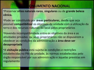 MONUMENTO NACIONAL
•Preservar sítios naturais raros, singulares ou de grande beleza
cênica.
•Pode ser constituído por áreas particulares, desde que seja
possível compatibilizar os objetivos da unidade com a utilização da
terra e dos recursos naturais do local pelos proprietários
•Havendo incompatibilidade entre os objetivos da área e as
atividades privadas ou se os proprietários não se dispuserem a
obedecer as condições da administração a área deve ser
desapropriada
•A visitação pública está sujeita às condições e restrições
estabelecidas no PM da unidade, às normas estabelecidas pelo
órgão responsável por sua administração e àquelas previstas em
regulamento
 