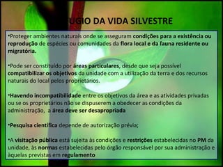 REFUGIO DA VIDA SILVESTRE
•Proteger ambientes naturais onde se asseguram condições para a existência ou
reprodução de espécies ou comunidades da flora local e da fauna residente ou
migratória.
•Pode ser constituído por áreas particulares, desde que seja possível
compatibilizar os objetivos da unidade com a utilização da terra e dos recursos
naturais do local pelos proprietários.
•Havendo incompatibilidade entre os objetivos da área e as atividades privadas
ou se os proprietários não se dispuserem a obedecer as condições da
administração, a área deve ser desapropriada
•Pesquisa científica depende de autorização prévia;
•A visitação pública está sujeita às condições e restrições estabelecidas no PM da
unidade, às normas estabelecidas pelo órgão responsável por sua administração e
àquelas previstas em regulamento
 
