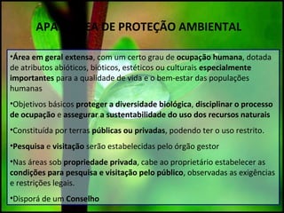 APA – ÁREA DE PROTEÇÃO AMBIENTAL
•Área em geral extensa, com um certo grau de ocupação humana, dotada
de atributos abióticos, bióticos, estéticos ou culturais especialmente
importantes para a qualidade de vida e o bem-estar das populações
humanas
•Objetivos básicos proteger a diversidade biológica, disciplinar o processo
de ocupação e assegurar a sustentabilidade do uso dos recursos naturais
•Constituída por terras públicas ou privadas, podendo ter o uso restrito.
•Pesquisa e visitação serão estabelecidas pelo órgão gestor
•Nas áreas sob propriedade privada, cabe ao proprietário estabelecer as
condições para pesquisa e visitação pelo público, observadas as exigências
e restrições legais.
•Disporá de um Conselho
 