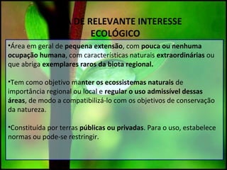 ÁREA DE RELEVANTE INTERESSE
ECOLÓGICO
•Área em geral de pequena extensão, com pouca ou nenhuma
ocupação humana, com características naturais extraordinárias ou
que abriga exemplares raros da biota regional.
•Tem como objetivo manter os ecossistemas naturais de
importância regional ou local e regular o uso admissível dessas
áreas, de modo a compatibilizá-lo com os objetivos de conservação
da natureza.
•Constituída por terras públicas ou privadas. Para o uso, estabelece
normas ou pode-se restringir.
 