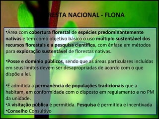 FLORESTA NACIONAL - FLONA
•Área com cobertura florestal de espécies predominantemente
nativas e tem como objetivo básico o uso múltiplo sustentável dos
recursos florestais e a pesquisa científica, com ênfase em métodos
para exploração sustentável de florestas nativas.
•Posse e domínio públicos, sendo que as áreas particulares incluídas
em seus limites devem ser desapropriadas de acordo com o que
dispõe a lei.
•É admitida a permanência de populações tradicionais que a
habitam, em conformidade com o disposto em regulamento e no PM
da unidade.
•A visitação pública é permitida. Pesquisa é permitida e incentivada
•Conselho Consultivo
 
