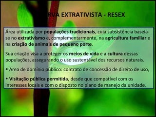 RESERVA EXTRATIVISTA - RESEX
Área utilizada por populações tradicionais, cuja subsistência baseia-
se no extrativismo e, complementarmente, na agricultura familiar e
na criação de animais de pequeno porte.
Sua criação visa a proteger os meios de vida e a cultura dessas
populações, assegurando o uso sustentável dos recursos naturais.
• Área de domínio público: contrato de concessão de direito de uso,
• Visitação pública permitida, desde que compatível com os
interesses locais e com o disposto no plano de manejo da unidade.
 