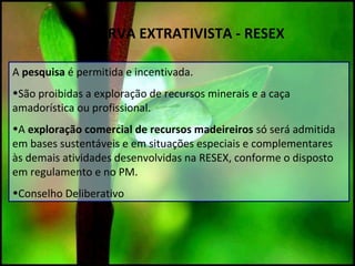 RESERVA EXTRATIVISTA - RESEX
A pesquisa é permitida e incentivada.
•São proibidas a exploração de recursos minerais e a caça
amadorística ou profissional.
•A exploração comercial de recursos madeireiros só será admitida
em bases sustentáveis e em situações especiais e complementares
às demais atividades desenvolvidas na RESEX, conforme o disposto
em regulamento e no PM.
•Conselho Deliberativo
 