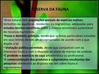 RESERVA DA FAUNA
•Área natural com populações animais de espécies nativas,
terrestres ou aquáticas, residentes ou migratórias, adequadas para
estudos técnico-científicos sobre o manejo econômico sustentável
de recursos faunísticos.
•Posse e domínio públicos, sendo que as áreas particulares incluídas
em seus limites devem ser desapropriadas de acordo com o que
dispõe a lei
• Visitação pública permitida, desde que compatível com os
interesses locais e com o disposto no plano de manejo da unidade.
•É proibido o exercício da caça amadorística ou profissional.
•A comercialização dos produtos e subprodutos resultantes das
pesquisas obedecerá ao disposto nas leis sobre fauna e
regulamentos
 