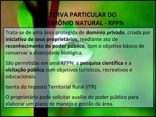 RESERVA PARTICULAR DO
PATRIMÔNIO NATURAL - RPPN
Trata-se de uma área protegida de domínio privado, criada por
iniciativa de seus proprietários, mediante ato de
reconhecimento do poder público, com o objetivo básico de
conservar a diversidade biológica.
São permitidas em uma RPPN: a pesquisa científica e a
visitação pública com objetivos turísticos, recreativos e
educacionais.
Isenta do Imposto Territorial Rural (ITR)
O proprietário pode solicitar auxílio do poder público para
elaborar um plano de manejo e gestão da área.
 
