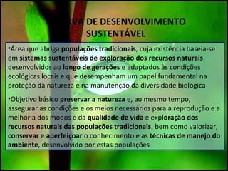 RESERVA DE DESENVOLVIMENTO
SUSTENTÁVEL
•Área que abriga populações tradicionais, cuja existência baseia-se
em sistemas sustentáveis de exploração dos recursos naturais,
desenvolvidos ao longo de gerações e adaptados às condições
ecológicas locais e que desempenham um papel fundamental na
proteção da natureza e na manutenção da diversidade biológica
•Objetivo básico preservar a natureza e, ao mesmo tempo,
assegurar as condições e os meios necessários para a reprodução e a
melhoria dos modos e da qualidade de vida e exploração dos
recursos naturais das populações tradicionais, bem como valorizar,
conservar e aperfeiçoar o conhecimento e as técnicas de manejo do
ambiente, desenvolvido por estas populações
 