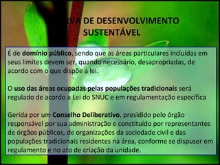 RESERVA DE DESENVOLVIMENTO
SUSTENTÁVEL
É de domínio público, sendo que as áreas particulares incluídas em
seus limites devem ser, quando necessário, desapropriadas, de
acordo com o que dispõe a lei.
O uso das áreas ocupadas pelas populações tradicionais será
regulado de acordo a Lei do SNUC e em regulamentação específica
Gerida por um Conselho Deliberativo, presidido pelo órgão
responsável por sua administração e constituído por representantes
de órgãos públicos, de organizações da sociedade civil e das
populações tradicionais residentes na área, conforme se dispuser em
regulamento e no ato de criação da unidade.
 