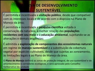 RESERVA DE DESENVOLVIMENTO
SUSTENTÁVEL
É permitida e incentivada a visitação pública, desde que compatível
com os interesses locais e de acordo com o disposto no Plano de
Manejo da área;
É permitida e incentivada a pesquisa científica voltada à
conservação da natureza, à melhor relação das populações
residentes com seu meio e à educação ambiental, sujeitando-se as
alterações e demais exigências;
É admitida a exploração de componentes dos ecossistemas naturais
em regime de manejo sustentável e a substituição da cobertura
vegetal por espécies cultiváveis, desde que sujeitas ao zoneamento,
às limitações legais e ao Plano de Manejo da área.
O Plano de Manejo definirá as zonas de proteção integral, de uso sustentável e de
amortecimento e corredores ecológicos, e será aprovado pelo Conselho
Deliberativo da unidade
 