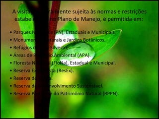 A visitação, geralmente sujeita às normas e restrições
estabelecidas no Plano de Manejo, é permitida em:
• Parques Nacionais (PN), Estaduais e Municipais.
• Monumentos Naturais e Jardins Botânicos.
• Refúgios da Vida Silvestre.
• Áreas de Proteção Ambiental (APA).
• Floresta Nacional (FloNa), Estadual e Municipal.
• Reserva Extrativista (ResEx).
• Reserva de Fauna.
• Reserva de Desenvolvimento Sustentável.
• Reserva Particular do Patrimônio Natural (RPPN).
 