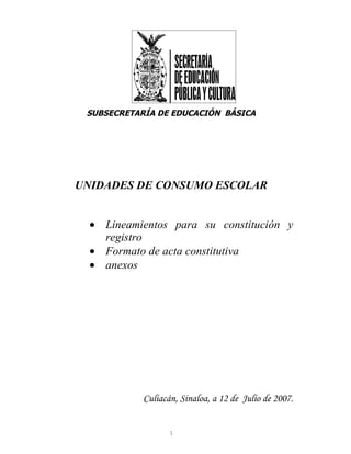 SUBSECRETARÍA DE EDUCACIÓN BÁSICA




UNIDADES DE CONSUMO ESCOLAR


  • Lineamientos para su constitución y
    registro
  • Formato de acta constitutiva
  • anexos




            Culiacán, Sinaloa, a 12 de Julio de 2007.


                   1
 