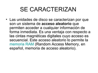 SE CARACTERIZAN  Las unidades de disco se caracterizan por que son un sistema de  acceso aleatorio  que permiten acceder a cualquier información de forma inmediata. Es una ventaja con respecto a las cintas magnéticas digitales cuyo acceso es secuencial. Este acceso aleatorio lo permite la  memoria RAM  (Random Access Memory, en español, memoria de acceso aleatorio). 