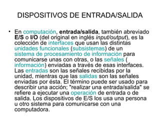 DISPOSITIVOS DE ENTRADA/SALIDA En  computación ,  entrada/salida , también abreviado  E/S  o  I/O  (del original en inglés  input/output ), es la colección de  interfaces  que usan las distintas  unidades funcionales  ( subsistemas ) de un  sistema de procesamiento de información  para comunicarse unas con otras, o las  señales  ( información ) enviadas a través de esas interfaces. Las  entradas  son las señales recibidas por la unidad, mientras que las  salidas  son las señales enviadas por ésta. El término puede ser usado para describir una acción; "realizar una entrada/salida" se refiere a ejecutar una  operación  de entrada o de salida. Los dispositivos de E/S los usa una persona u otro sistema para comunicarse con una computadora.   