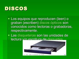 DISCOS Los equipos que reproducen (leen) o graban (escriben)  discos ópticos  son conocidos como lectoras o grabadoras, respectivamente. Las  disqueteras  son las unidades de lectura y/o escritura de  disquetes . 