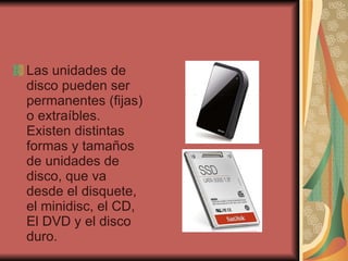 Las unidades de disco pueden ser permanentes (fijas) o extraíbles. Existen distintas formas y tamaños de unidades de disco, que va desde el disquete, el minidisc, el CD, El DVD y el disco duro.  
