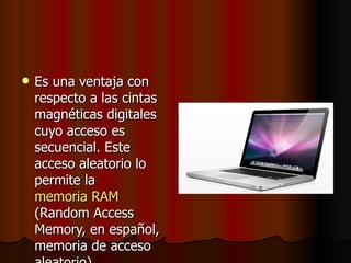 Es una ventaja con respecto a las cintas magnéticas digitales cuyo acceso es secuencial. Este acceso aleatorio lo permite la  memoria RAM  (Random Access Memory, en español, memoria de acceso aleatorio).  