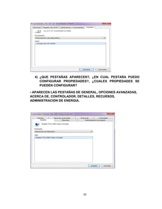 4) ¿QUE PESTAÑAS APARECEN?, ¿EN CUAL PESTAÑA PUEDO
     CONFIGURAR PROPIEDADES?, ¿CUALES PROPIEDADES SE
     PUEDEN CONFIGURAR?

- APARECEN LAS PESTAÑAS DE GENERAL, OPCIONES AVANZADAS,
ACERCA DE, CONTROLADOR, DETALLES, RECURSOS,
ADMINISTRACION DE ENERGIA.




                           10
 