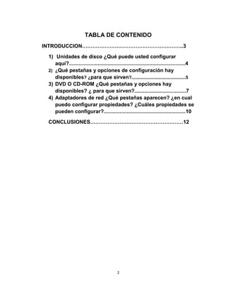 TABLA DE CONTENIDO
INTRODUCCION…………………………………………………..3

 1) Unidades de disco ¿Qué puede usted configurar
    aquí?.................................................................................4
 2) ¿Qué pestañas y opciones de configuración hay
    disponibles? ¿para que sirven?............................................5
 3) DVD O CD-ROM ¿Qué pestañas y opciones hay
    disponibles? ¿ para que sirven?....................................7
 4) Adaptadores de red ¿Qué pestañas aparecen? ¿en cual
    puedo configurar propiedades? ¿Cuáles propiedades se
    pueden configurar?.........................................................10

 CONCLUSIONES………………………………………………12




                                           2
 